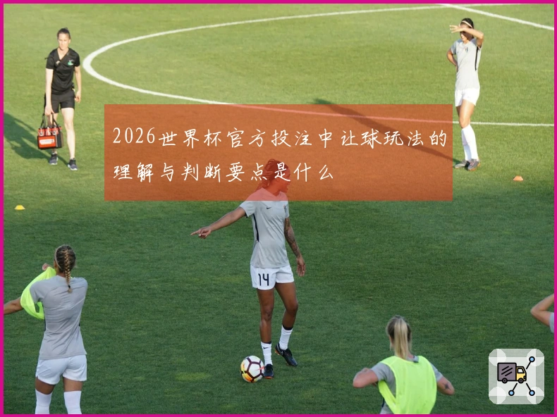 2026世界杯官方投注中让球玩法的理解与判断要点是什么