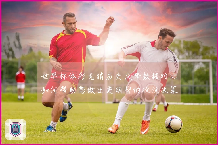 世界杯体彩竞猜历史交锋数据对比如何帮助您做出更明智的投注决策