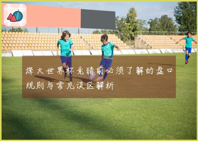 烽火世界杯竞猜前必须了解的盘口规则与常见误区解析