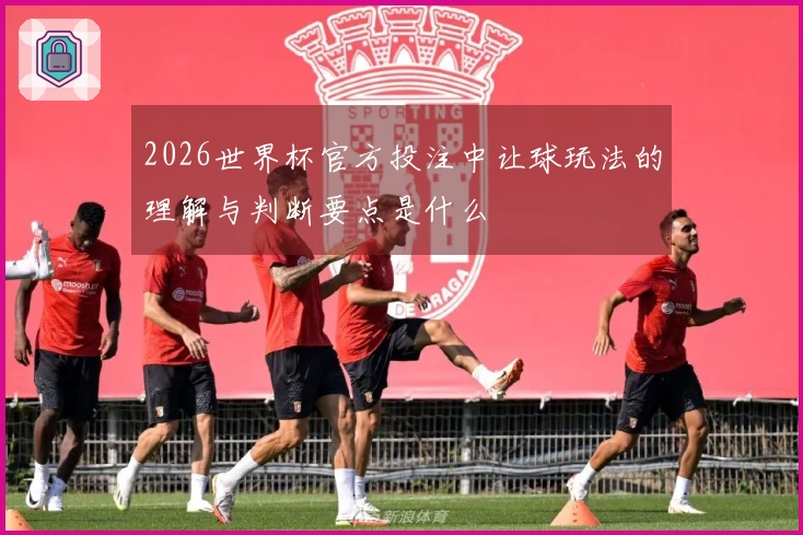 2026世界杯官方投注中让球玩法的理解与判断要点是什么